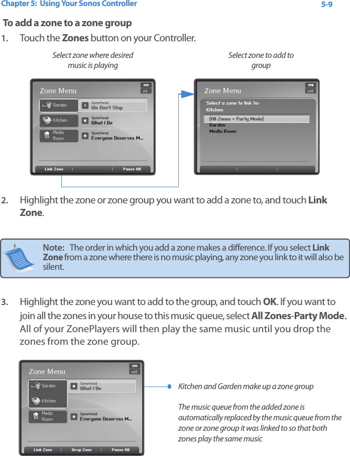 Chapter 5:  Using Your Sonos Controller 5-9 To add a zone to a zone group 1. Touch the Zones button on your Controller.2. Highlight the zone or zone group you want to add a zone to, and touch Link Zone. 3. Highlight the zone you want to add to the group, and touch OK. If you want to join all the zones in your house to this music queue, select All Zones-Party Mode. All of your ZonePlayers will then play the same music until you drop the zones from the zone group. Note:   The order in which you add a zone makes a difference. If you select Link Zone from a zone where there is no music playing, any zone you link to it will also be silent.Select zone to add to groupSelect zone where desired music is playing Kitchen and Garden make up a zone group  The music queue from the added zone is automatically replaced by the music queue from the zone or zone group it was linked to so that both zones play the same music