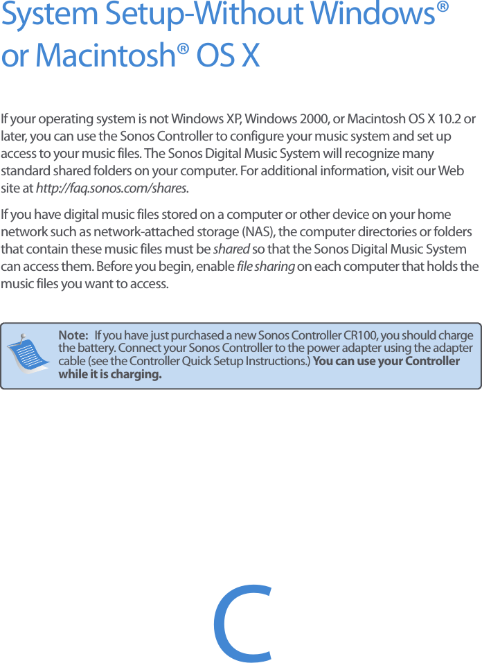 System Setup-Without Windows® or Macintosh® OS XIf your operating system is not Windows XP, Windows 2000, or Macintosh OS X 10.2 or later, you can use the Sonos Controller to configure your music system and set up access to your music files. The Sonos Digital Music System will recognize many standard shared folders on your computer. For additional information, visit our Web site at http://faq.sonos.com/shares.If you have digital music files stored on a computer or other device on your home network such as network-attached storage (NAS), the computer directories or folders that contain these music files must be shared so that the Sonos Digital Music System can access them. Before you begin, enable file sharing on each computer that holds the music files you want to access. Note:   If you have just purchased a new Sonos Controller CR100, you should charge the battery. Connect your Sonos Controller to the power adapter using the adapter cable (see the Controller Quick Setup Instructions.) You can use your Controller while it is charging.C