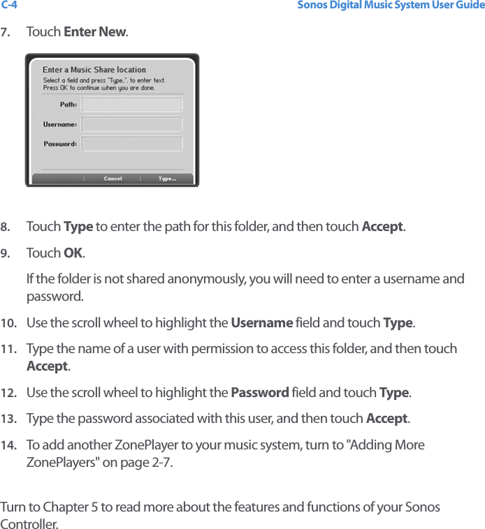 Sonos Digital Music System User GuideC-47. Touch  Enter New.8. Touch  Type to enter the path for this folder, and then touch Accept.9. Touch  OK. If the folder is not shared anonymously, you will need to enter a username and password.10. Use the scroll wheel to highlight the Username field and touch Type. 11. Type the name of a user with permission to access this folder, and then touch Accept.12. Use the scroll wheel to highlight the Password field and touch Type. 13. Type the password associated with this user, and then touch Accept.14. To add another ZonePlayer to your music system, turn to &quot;Adding More ZonePlayers&quot; on page 2-7.Turn to Chapter 5 to read more about the features and functions of your Sonos Controller.