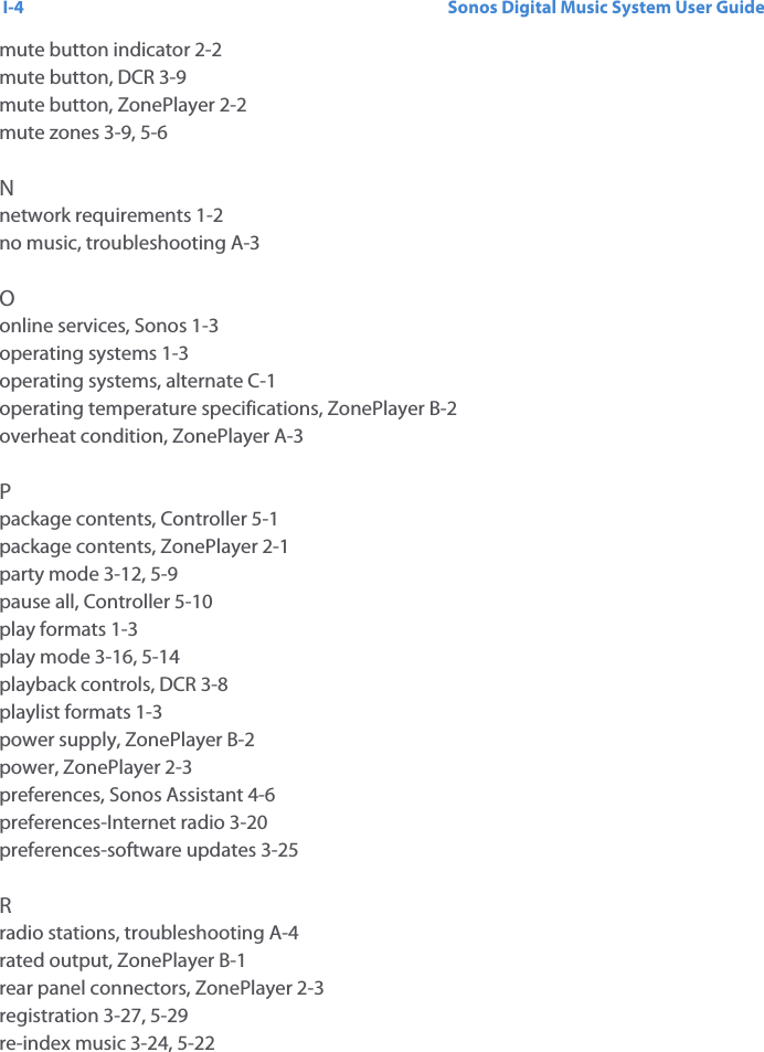 Sonos Digital Music System User GuideI-4mute button indicator 2-2mute button, DCR 3-9mute button, ZonePlayer 2-2mute zones 3-9, 5-6Nnetwork requirements 1-2no music, troubleshooting A-3Oonline services, Sonos 1-3operating systems 1-3operating systems, alternate C-1operating temperature specifications, ZonePlayer B-2overheat condition, ZonePlayer A-3Ppackage contents, Controller 5-1package contents, ZonePlayer 2-1party mode 3-12, 5-9pause all, Controller 5-10play formats 1-3play mode 3-16, 5-14playback controls, DCR 3-8playlist formats 1-3power supply, ZonePlayer B-2power, ZonePlayer 2-3preferences, Sonos Assistant 4-6preferences-Internet radio 3-20preferences-software updates 3-25Rradio stations, troubleshooting A-4rated output, ZonePlayer B-1rear panel connectors, ZonePlayer 2-3registration 3-27, 5-29re-index music 3-24, 5-22