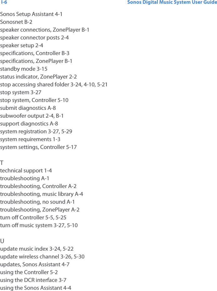 Sonos Digital Music System User GuideI-6Sonos Setup Assistant 4-1Sonosnet B-2speaker connections, ZonePlayer B-1speaker connector posts 2-4speaker setup 2-4specifications, Controller B-3specifications, ZonePlayer B-1standby mode 3-15status indicator, ZonePlayer 2-2stop accessing shared folder 3-24, 4-10, 5-21stop system 3-27stop system, Controller 5-10submit diagnostics A-8subwoofer output 2-4, B-1support diagnostics A-8system registration 3-27, 5-29system requirements 1-3system settings, Controller 5-17Ttechnical support 1-4troubleshooting A-1troubleshooting, Controller A-2troubleshooting, music library A-4troubleshooting, no sound A-1troubleshooting, ZonePlayer A-2turn off Controller 5-5, 5-25turn off music system 3-27, 5-10Uupdate music index 3-24, 5-22update wireless channel 3-26, 5-30updates, Sonos Assistant 4-7using the Controller 5-2using the DCR interface 3-7using the Sonos Assistant 4-4