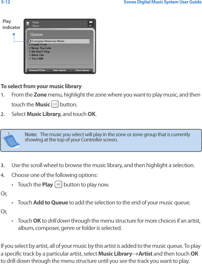 Sonos Digital Music System User Guide5-12To select from your music library 1. From the Zone menu, highlight the zone where you want to play music, and then touch the Music  button.2. Select Music Library, and touch OK. 3. Use the scroll wheel to browse the music library, and then highlight a selection. 4. Choose one of the following options:•Touch the Play   button to play now. Or, •Touch Add to Queue to add the selection to the end of your music queue. Or, •Touch OK to drill down through the menu structure for more choices if an artist, album, composer, genre or folder is selected. If you select by artist, all of your music by this artist is added to the music queue. To play a specific track by a particular artist, select Music Library→Artist and then touch OK to drill down through the menu structure until you see the track you want to play. Note:   The music you select will play in the zone or zone group that is currently showing at the top of your Controller screen.  Play indicator