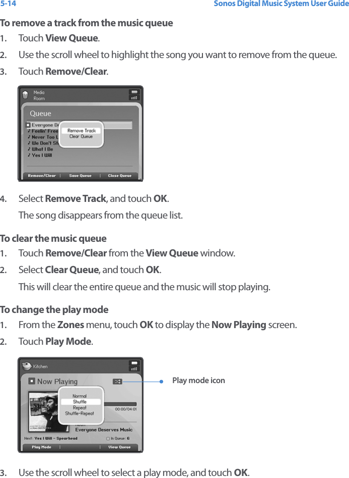 Sonos Digital Music System User Guide5-14To remove a track from the music queue1. Touch  View Queue.2. Use the scroll wheel to highlight the song you want to remove from the queue.3. Touch  Remove/Clear. 4. Select Remove Track, and touch OK.The song disappears from the queue list.To clear the music queue1. Touch  Remove/Clear from the View Queue window. 2. Select Clear Queue, and touch OK.This will clear the entire queue and the music will stop playing.To change the play mode1. From the Zones menu, touch OK to display the Now Playing screen. 2. Touch  Play Mode. 3. Use the scroll wheel to select a play mode, and touch OK.Play mode icon