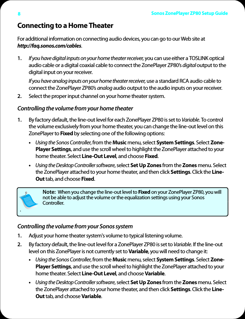 Sonos ZonePlayer ZP80 Setup Guide8Connecting to a Home TheaterFor additional information on connecting audio devices, you can go to our Web site at  http://faq.sonos.com/cables.1. If you have digital inputs on your home theater receiver, you can use either a TOSLINK optical audio cable or a digital coaxial cable to connect the ZonePlayer ZP80’s digital output to the digital input on your receiver.If you have analog inputs on your home theater receiver, use a standard RCA audio cable to connect the ZonePlayer ZP80’s analog audio output to the audio inputs on your receiver. 2. Select the proper input channel on your home theater system.Controlling the volume from your home theater1. By factory default, the line-out level for each ZonePlayer ZP80 is set to Variable. To control the volume exclusively from your home theater, you can change the line-out level on this ZonePlayer to Fixed by selecting one of the following options:•Using the Sonos Controller, from the Music menu, select System Settings. Select Zone-Player Settings, and use the scroll wheel to highlight the ZonePlayer attached to your home theater. Select Line-Out Level, and choose Fixed.•Using the Desktop Controller software, select Set Up Zones from the Zones menu. Select the ZonePlayer attached to your home theater, and then click Settings. Click the Line-Out tab, and choose Fixed. Controlling the volume from your Sonos system1. Adjust your home theater system&apos;s volume to typical listening volume. 2. By factory default, the line-out level for a ZonePlayer ZP80 is set to Variable. If the line-out level on this ZonePlayer is not currently set to Variable, you will need to change it:•Using the Sonos Controller, from the Music menu, select System Settings. Select Zone-Player Settings, and use the scroll wheel to highlight the ZonePlayer attached to your home theater. Select Line-Out Level, and choose Variable.•Using the Desktop Controller software, select Set Up Zones from the Zones menu. Select the ZonePlayer attached to your home theater, and then click Settings. Click the Line-Out tab, and choose Variable. Note:  When you change the line-out level to Fixed on your ZonePlayer ZP80, you will not be able to adjust the volume or the equalization settings using your Sonos Controller..