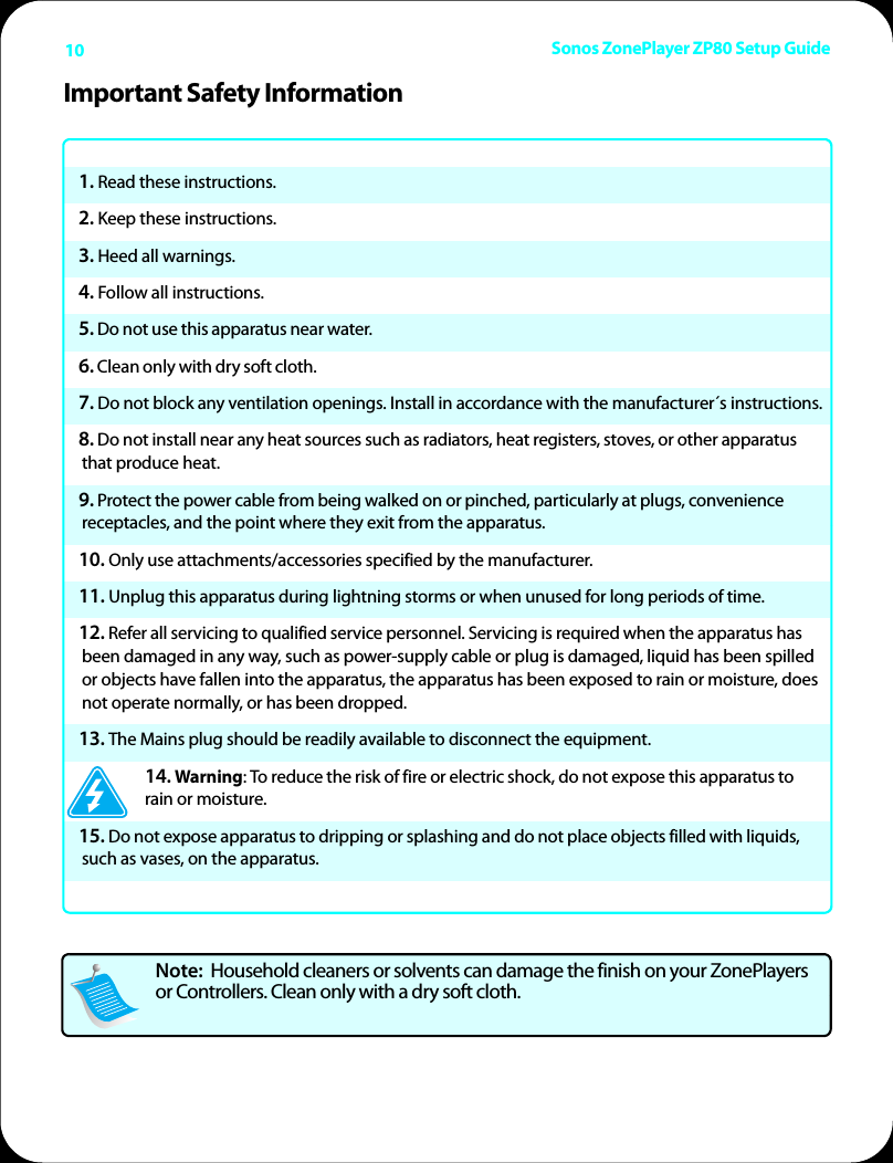 Sonos ZonePlayer ZP80 Setup Guide10Important Safety Information1. Read these instructions.2. Keep these instructions.3. Heed all warnings.4. Follow all instructions.5. Do not use this apparatus near water. 6. Clean only with dry soft cloth. 7. Do not block any ventilation openings. Install in accordance with the manufacturer´s instructions.8. Do not install near any heat sources such as radiators, heat registers, stoves, or other apparatus that produce heat.9. Protect the power cable from being walked on or pinched, particularly at plugs, convenience receptacles, and the point where they exit from the apparatus. 10. Only use attachments/accessories specified by the manufacturer.11. Unplug this apparatus during lightning storms or when unused for long periods of time.12. Refer all servicing to qualified service personnel. Servicing is required when the apparatus has been damaged in any way, such as power-supply cable or plug is damaged, liquid has been spilled or objects have fallen into the apparatus, the apparatus has been exposed to rain or moisture, does not operate normally, or has been dropped. 13. The Mains plug should be readily available to disconnect the equipment.14. Warning: To reduce the risk of fire or electric shock, do not expose this apparatus to rain or moisture. 15. Do not expose apparatus to dripping or splashing and do not place objects filled with liquids, such as vases, on the apparatus.Note:  Household cleaners or solvents can damage the finish on your ZonePlayers or Controllers. Clean only with a dry soft cloth. 