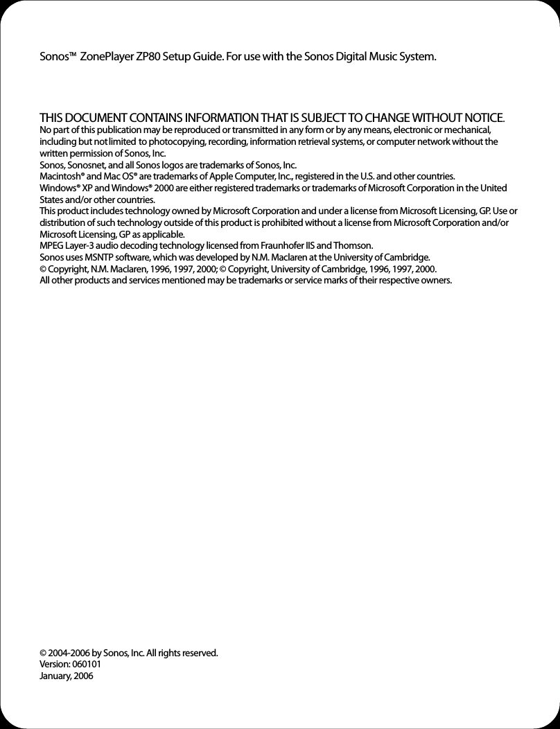 Sonos     ZonePlayer ZP80 Setup Guide. For use with the Sonos Digital Music System.THIS DOCUMENT CONTAINS INFORMATION THAT IS SUBJECT TO CHANGE WITHOUT NOTICE.  No part of this publication may be reproduced or transmitted in any form or by any means, electronic or mechanical, including but not limited to photocopying, recording, information retrieval systems, or computer network without the written permission of Sonos, Inc. Sonos, Sonosnet, and all Sonos logos are trademarks of Sonos, Inc.Macintosh® and Mac OS® are trademarks of Apple Computer, Inc., registered in the U.S. and other countries. Windows® XP and Windows® 2000 are either registered trademarks or trademarks of Microsoft Corporation in the United States and/or other countries.This product includes technology owned by Microsoft Corporation and under a license from Microsoft Licensing, GP. Use or distribution of such technology outside of this product is prohibited without a license from Microsoft Corporation and/or Microsoft Licensing, GP as applicable. MPEG Layer-3 audio decoding technology licensed from Fraunhofer IIS and Thomson.Sonos uses MSNTP software, which was developed by N.M. Maclaren at the University of Cambridge.  © Copyright, N.M. Maclaren, 1996, 1997, 2000; © Copyright, University of Cambridge, 1996, 1997, 2000.All other products and services mentioned may be trademarks or service marks of their respective owners.© 2004-2006 by Sonos, Inc. All rights reserved.Version: 060101January, 2006TM