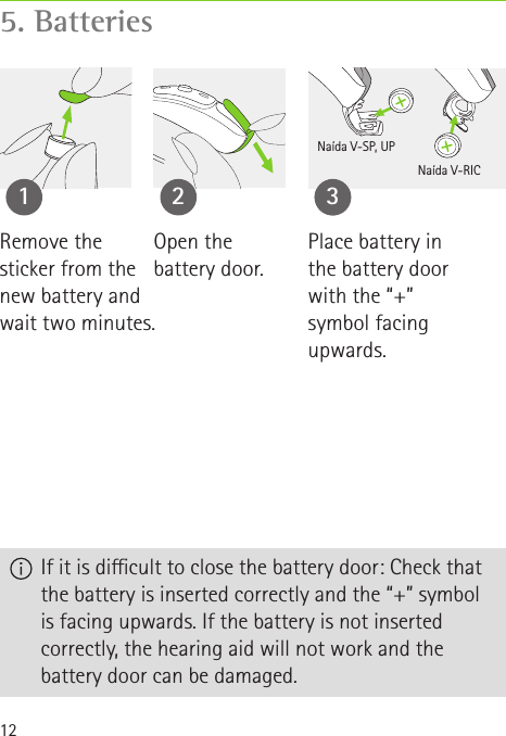 125. Batteries  If it is dicult to close the battery door: Check that the battery is inserted correctly and the “+” symbol is facing upwards. If the battery is not inserted correctly, the hearing aid will not work and the battery door can be damaged.Open the  battery door.1 2Place battery in the battery door with the “+” symbol facing upwards.33Naída V-SP, UPNaída V-RICRemove the  sticker from the  new battery and wait two minutes.