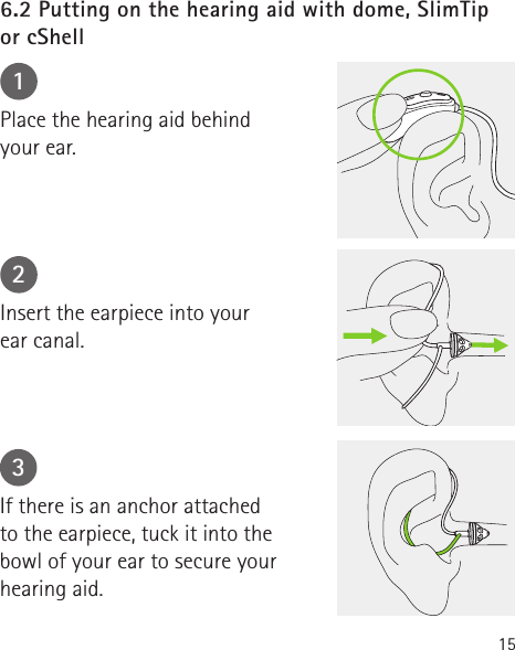 156.2 Putting on the hearing aid with dome, SlimTip  or cShell123Place the hearing aid behind  your ear.Insert the earpiece into your  ear canal.If there is an anchor attached  to the earpiece, tuck it into the bowl of your ear to secure your hearing aid.