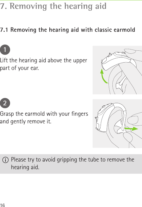 167. Removing the hearing aid7.1 Removing the hearing aid with classic earmold12Lift the hearing aid above the upper part of your ear.Grasp the earmold with your ngers and gently remove it.  Please try to avoid gripping the tube to remove the hearing aid.