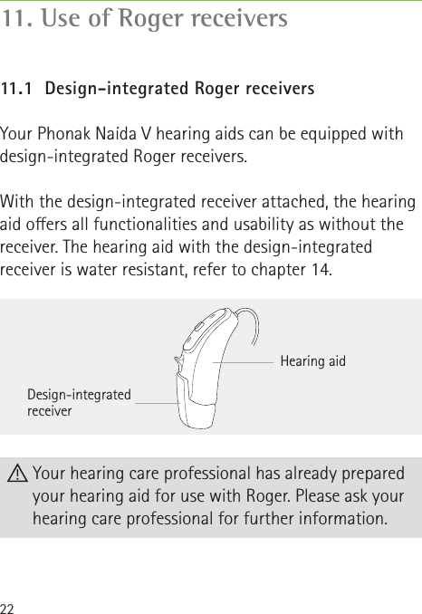 22Hearing aidDesign-integrated receiver Your hearing care professional has already prepared your hearing aid for use with Roger. Please ask your hearing care professional for further information.11.1  Design-integrated Roger receiversYour Phonak Naída V hearing aids can be equipped with design-integrated Roger receivers.With the design-integrated receiver attached, the hearing aid oers all functionalities and usability as without the receiver. The hearing aid with the design-integrated receiver is water resistant, refer to chapter 14.11. Use of Roger receivers