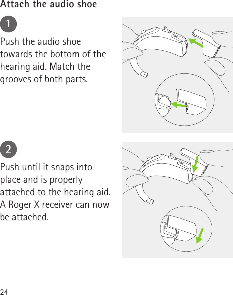 2412Push the audio shoe towards the bottom of the hearing aid. Match the grooves of both parts.Push until it snaps into place and is properly attached to the hearing aid. A Roger X receiver can now be attached.Attach the audio shoe