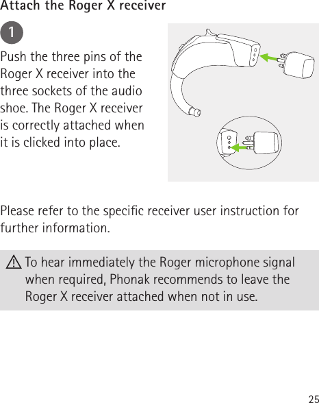 251Push the three pins of theRoger X receiver into thethree sockets of the audio shoe. The Roger X receiver is correctly attached when it is clicked into place.Please refer to the specic receiver user instruction for further information.Attach the Roger X receiver To hear immediately the Roger microphone signal when required, Phonak recommends to leave the Roger X receiver attached when not in use.