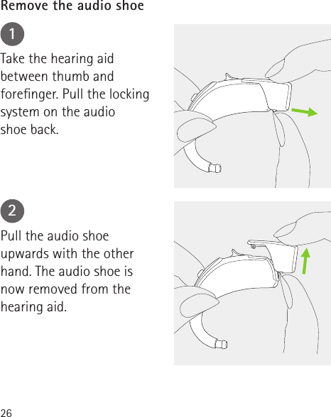 2612Take the hearing aid between thumb and forenger. Pull the locking system on the audio  shoe back.Pull the audio shoe upwards with the other hand. The audio shoe is  now removed from the hearing aid.Remove the audio shoe