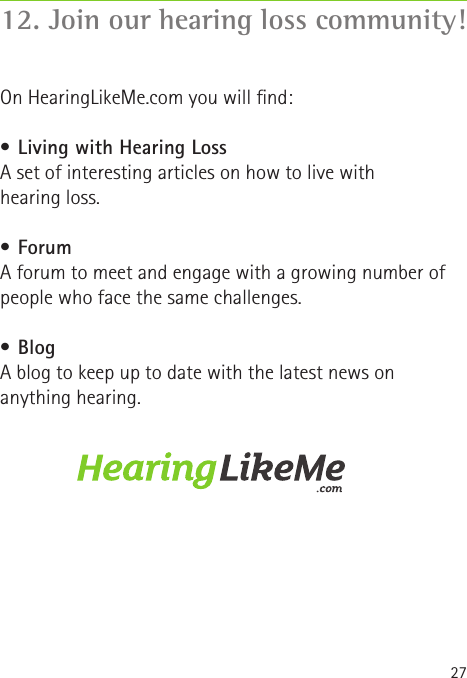 2712. Join our hearing loss community!On HearingLikeMe.com you will nd:•  Living with Hearing LossA set of interesting articles on how to live with  hearing loss.•  ForumA forum to meet and engage with a growing number of people who face the same challenges.•  BlogA blog to keep up to date with the latest news on anything hearing.