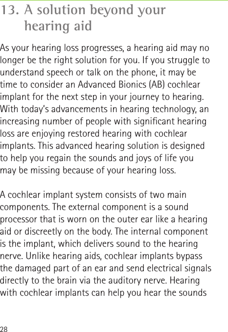28As your hearing loss progresses, a hearing aid may no longer be the right solution for you. If you struggle to understand speech or talk on the phone, it may be time to consider an Advanced Bionics (AB) cochlear implant for the next step in your journey to hearing. With today’s advancements in hearing technology, an increasing number of people with signicant hearing loss are enjoying restored hearing with cochlear implants. This advanced hearing solution is designed to help you regain the sounds and joys of life you may be missing because of your hearing loss.A cochlear implant system consists of two main components. The external component is a sound processor that is worn on the outer ear like a hearing aid or discreetly on the body. The internal component is the implant, which delivers sound to the hearing nerve. Unlike hearing aids, cochlear implants bypass the damaged part of an ear and send electrical signals directly to the brain via the auditory nerve. Hearing with cochlear implants can help you hear the sounds 13. A solution beyond your  hearing aid