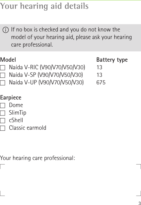 3Your hearing aid detailsModelc   Naída V-RIC (V90/V70/V50/V30)c   Naída V-SP (V90/V70/V50/V30)c   Naída V-UP (V90/V70/V50/V30)Earpiecec   Domec   SlimTipc   cShellc   Classic  earmoldBattery type1313675  If no box is checked and you do not know the  model of your hearing aid, please ask your hearing care professional.Your hearing care professional: 