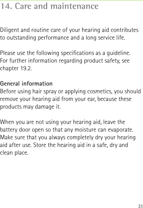 3114. Care and maintenanceDiligent and routine care of your hearing aid contributes to outstanding performance and a long service life.   Please use the following specications as a guideline.  For further information regarding product safety, see  chapter 19.2.General informationBefore using hair spray or applying cosmetics, you should remove your hearing aid from your ear, because these products may damage it.When you are not using your hearing aid, leave the battery door open so that any moisture can evaporate. Make sure that you always completely dry your hearing aid after use. Store the hearing aid in a safe, dry and  clean place.