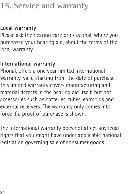 3415. Service and warrantyLocal warrantyPlease ask the hearing care professional, where you purchased your hearing aid, about the terms of the local warranty.International warrantyPhonak oers a one year limited international warranty, valid starting from the date of purchase. This limited warranty covers manufacturing and material defects in the hearing aid itself, but not accessories such as batteries, tubes, earmolds and external receivers. The warranty only comes into force if a proof of purchase is shown.The international warranty does not aect any legal rights that you might have under applicable national legislation governing sale of consumer goods.
