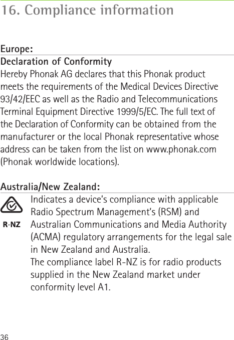 3616. Compliance informationEurope:Declaration of Conformity Hereby Phonak AG declares that this Phonak product  meets the requirements of the Medical Devices Directive 93/42/EEC as well as the Radio and Telecommunications Terminal Equipment Directive 1999/5/EC. The full text of  the Declaration of Conformity can be obtained from the manufacturer or the local Phonak representative whose address can be taken from the list on www.phonak.com (Phonak worldwide locations).Australia/New Zealand:Indicates a device’s compliance with applicable Radio Spectrum Management’s (RSM) and Australian Communications and Media Authority (ACMA) regulatory arrangements for the legal sale in New Zealand and Australia.The compliance label R-NZ is for radio products supplied in the New Zealand market under conformity level A1.