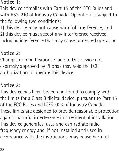 38Notice 1:This device complies with Part 15 of the FCC Rules and with RSS-210 of Industry Canada. Operation is subject to the following two conditions:1) this device may not cause harmful interference, and2) this device must accept any interference received, including interference that may cause undesired operation.Notice 2:Changes or modications made to this device not expressly approved by Phonak may void the FCC authorization to operate this device.Notice 3:This device has been tested and found to comply with  the limits for a Class B digital device, pursuant to Part 15 of the FCC Rules and ICES-003 of Industry Canada.These limits are designed to provide reasonable protection against harmful interference in a residential installation. This device generates, uses and can radiate radio frequency energy and, if not installed and used in accordance with the instructions, may cause harmful 