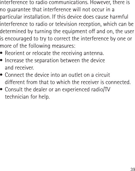 39interference to radio communications. However, there is no guarantee that interference will not occur in a particular installation. If this device does cause harmful interference to radio or television reception, which can be determined by turning the equipment o and on, the user is encouraged to try to correct the interference by one or more of the following measures:•  Reorient or relocate the receiving antenna.•  Increase the separation between the device  and receiver.•  Connect the device into an outlet on a circuit  dierent from that to which the receiver is connected.•  Consult the dealer or an experienced radio/TV technician for help.