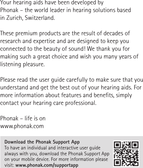 Your hearing aids have been developed by  Phonak – the world leader in hearing solutions based  in Zurich, Switzerland. These premium products are the result of decades of research and expertise and are designed to keep you connected to the beauty of sound! We thank you for making such a great choice and wish you many years of listening pleasure. Please read the user guide carefully to make sure that you understand and get the best out of your hearing aids. For more information about features and benets, simply contact your hearing care professional.Phonak – life is onwww.phonak.comDownload the Phonak Support App To have an individual and interactive user guide always with you, download the Phonak Support App on your mobile device. For more information please visit: www.phonak.com/supportapp