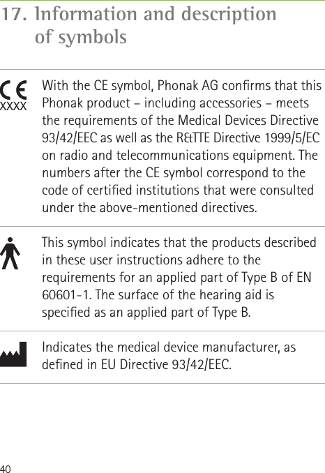 4017.  Information and description of symbols               With the CE symbol, Phonak AG conrms that this Phonak product – including accessories – meets the requirements of the Medical Devices Directive 93/42/EEC as well as the R&amp;TTE Directive 1999/5/EC on radio and telecommunications equipment. The numbers after the CE symbol correspond to the code of certied institutions that were consulted under the above-mentioned directives.This symbol indicates that the products described in these user instructions adhere to the requirements for an applied part of Type B of EN 60601-1. The surface of the hearing aid is specied as an applied part of Type B.Indicates the medical device manufacturer, as dened in EU Directive 93/42/EEC.