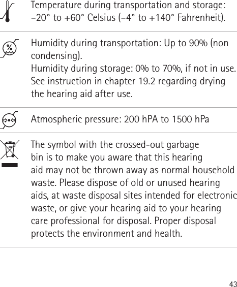 43                Temperature during transportation and storage: –20° to +60° Celsius (–4° to +140° Fahrenheit).Humidity during transportation: Up to 90% (non condensing). Humidity during storage: 0% to 70%, if not in use. See instruction in chapter 19.2 regarding drying the hearing aid after use. Atmospheric pressure: 200 hPA to 1500 hPaThe symbol with the crossed-out garbage  bin is to make you aware that this hearing  aid may not be thrown away as normal household waste. Please dispose of old or unused hearing aids, at waste disposal sites intended for electronic waste, or give your hearing aid to your hearing care professional for disposal. Proper disposal protects the environment and health.