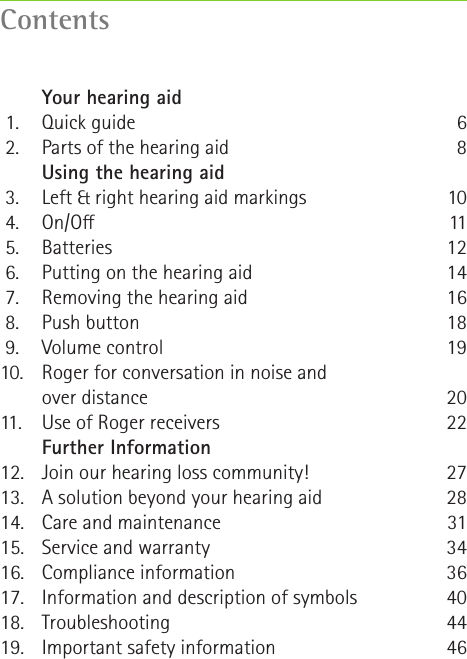 Contents   Your hearing aid 1.  Quick guide 2.  Parts of the hearing aid   Using the hearing aid 3.  Left &amp; right hearing aid markings 4.  On/O 5.  Batteries 6.  Putting on the hearing aid 7.  Removing the hearing aid 8.  Push button 9.  Volume control10.  Roger for conversation in noise and      over distance11.   Use of Roger receivers   Further Information12.  Join our hearing loss community!13.  A solution beyond your hearing aid14.  Care and maintenance15.  Service and warranty16.  Compliance information17.  Information and description of symbols 18. Troubleshooting19.  Important safety information681011121416181920222728313436404446