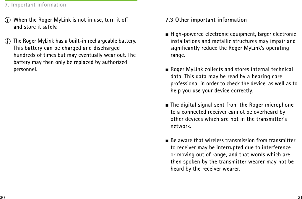 30 317. Important information  When the Roger MyLink is not in use, turn it o and store it safely. The Roger MyLink has a built-in rechargeable battery. This battery can be charged and discharged hundreds of times but may eventually wear out. The battery may then only be replaced by authorized personnel. 7.3 Other important informationJ High-powered electronic equipment, larger electronic installations and metallic structures may impair and signiﬁcantly reduce the Roger MyLink’s operating range.J Roger MyLink collects and stores internal technical data. This data may be read by a hearing care  professional in order to check the device, as well as to help you use your device correctly. J The digital signal sent from the Roger microphone  to a connected receiver cannot be overheard by other devices which are not in the transmitter’s network.J Be aware that wireless transmission from transmitter to receiver may be interrupted due to interference  or moving out of range, and that words which are then spoken by the transmitter wearer may not be heard by the receiver wearer. 