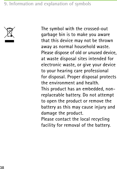 38  The symbol with the crossed-out garbage bin is to make you aware that this device may not be thrown away as normal household waste. Please dispose of old or unused device, at waste disposal sites intended for electronic waste, or give your device to your hearing care professional  for disposal. Proper disposal protects the environment and health.  This product has an embedded, non-replaceable battery. Do not attempt to open the product or remove the battery as this may cause injury and damage the product.   Please contact the local recycling facility for removal of the battery. 9. Information and explanation of symbols 