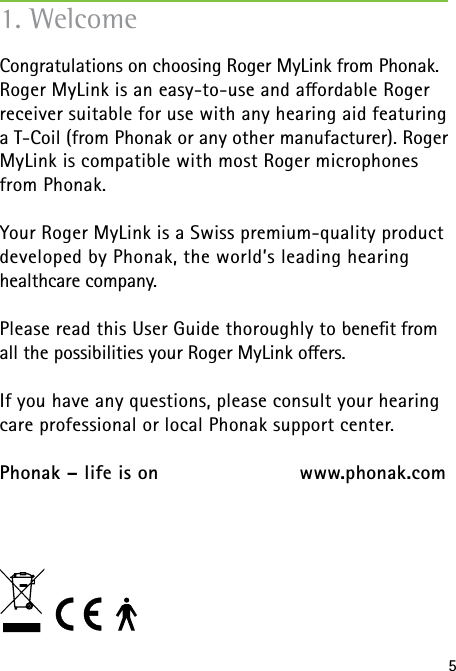51. WelcomeCongratulations on choosing Roger MyLink from Phonak. Roger MyLink is an easy-to-use and aordable Roger receiver suitable for use with any hearing aid featuring a T-Coil (from Phonak or any other manufacturer). Roger MyLink is compatible with most Roger microphones from Phonak.Your Roger MyLink is a Swiss premium-quality product developed by Phonak, the world’s leading hearing healthcare company.Please read this User Guide thoroughly to beneﬁt from all the possibilities your Roger MyLink oers.If you have any questions, please consult your hearing care professional or local Phonak support center.Phonak – life is on    www.phonak.com