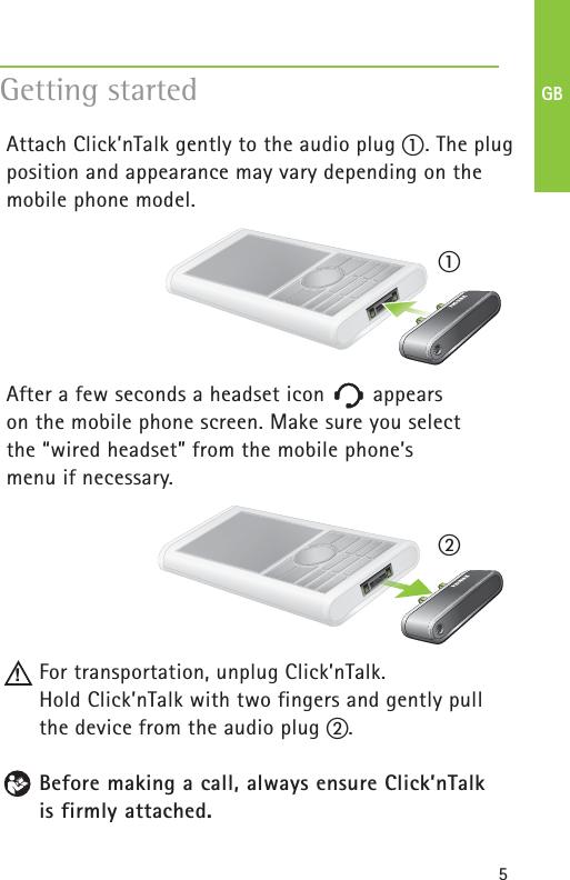5Attach Click’nTalk gently to the audio plug ቢ. The plugposition and appearance may vary depending on themobile phone model.After a few seconds a headset icon appears on the mobile phone screen. Make sure you select the “wired headset” from the mobile phone’s menu if necessary.For transportation, unplug Click’nTalk. Hold Click’nTalk with two fingers and gently pullthe device from the audio plug ባ.Before making a call, always ensure Click’nTalk is firmly attached. Getting started!ባቢGB