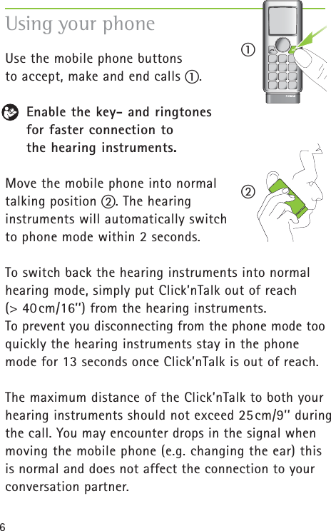 6Using your phone Use the mobile phone buttons to accept, make and end calls ቢ. Enable the key- and ringtones for faster connection to the hearing instruments.Move the mobile phone into normal talking position ባ. The hearing instruments will automatically switch to phone mode within 2 seconds.To switch back the hearing instruments into normalhearing mode, simply put Click’nTalk out of reach (&gt; 40cm/16’’) from the hearing instruments. To prevent you disconnecting from the phone mode tooquickly the hearing instruments stay in the phonemode for 13 seconds once Click’nTalk is out of reach.The maximum distance of the Click’nTalk to both yourhearing instruments should not exceed 25cm/9’’ duringthe call. You may encounter drops in the signal whenmoving the mobile phone (e.g. changing the ear) thisis normal and does not affect the connection to yourconversation partner.ቢባ