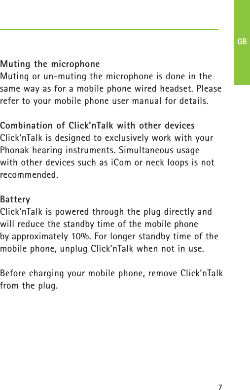 7Muting the microphoneMuting or un-muting the microphone is done in thesame way as for a mobile phone wired headset. Pleaserefer to your mobile phone user manual for details.Combination of Click’nTalk with other devicesClick’nTalk is designed to exclusively work with yourPhonak hearing instruments. Simultaneous usage with other devices such as iCom or neck loops is notrecommended.BatteryClick’nTalk is powered through the plug directly andwill reduce the standby time of the mobile phone by approximately 10%. For longer standby time of themobile phone, unplug Click’nTalk when not in use.Before charging your mobile phone, remove Click’nTalkfrom the plug.GB