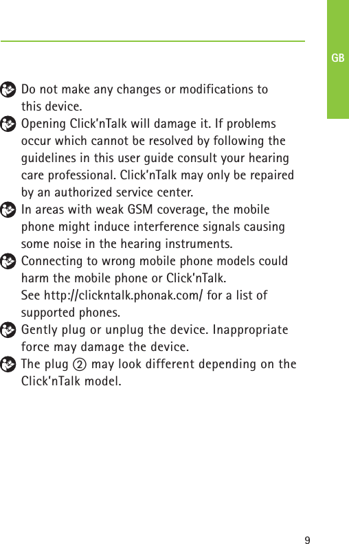 9– Do not make any changes or modifications to this device.Opening Click’nTalk will damage it. If problems occur which cannot be resolved by following the guidelines in this user guide consult your hearing care professional. Click’nTalk may only be repaired by an authorized service center.In areas with weak GSM coverage, the mobile phone might induce interference signals causingsome noise in the hearing instruments.Connecting to wrong mobile phone models couldharm the mobile phone or Click’nTalk. See http://clickntalk.phonak.com/ for a list of supported phones.Gently plug or unplug the device. Inappropriate force may damage the device.The plug ባ may look different depending on theClick’nTalk model.GB