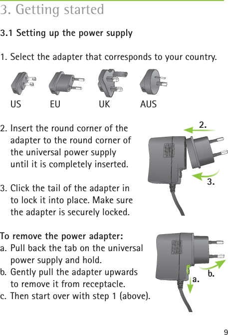 93.1 Setting up the power supply 1. Select the adapter that corresponds to your country. US  EU  UK  AUS2. Insert the round corner of the adapter to the round corner of the universal power supply until it is completely inserted.3. Click the tail of the adapter in to lock it into place. Make sure the adapter is securely locked.To remove the power adapter:a. Pull back the tab on the universal power supply and hold.b. Gently pull the adapter upwards     to remove it from receptacle.c.  Then start over with step 1 (above).3. Getting started2.a. b.3.