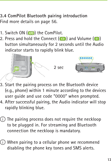 133.4 ComPilot Bluetooth pairing introduction  Find more details on page 56.1. Switch ON ( ) the ComPilot.2. Press and hold the Connect ( ) and Volume ( ) button simultaneously for 2 seconds until the Audio indicator starts to rapidly blink blue.      2 sec3. Start the pairing process on the Bluetooth device (e.g., phone) within 1 minute according to the devices user guide and use code “0000” when prompted.4. After successful pairing, the Audio indicator will stop rapidly blinking blue. The pairing process does not require the neckloop to be plugged in. For streaming and Bluetooth connection the neckloop is mandatory. When pairing to a cellular phone we recommend disabling the phone key tones and SMS alerts.poweraudioauauauauauauauauauauauauaudididididiidididididiidiooooooooooooauauauauuuuauauauadididididiidididididididididioooooooodidididi 