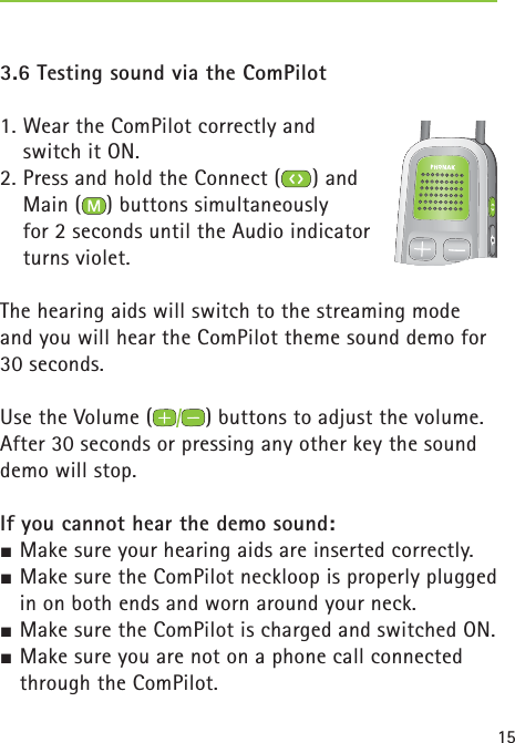 153.6 Testing sound via the ComPilot1. Wear the ComPilot correctly and switch it ON.2. Press and hold the Connect ( ) and Main ( ) buttons simultaneously for 2 seconds until the Audio indicator turns violet.The hearing aids will switch to the streaming mode and you will hear the ComPilot theme sound demo for 30 seconds.Use the Volume ( ) buttons to adjust the volume.After 30 seconds or pressing any other key the sound demo will stop.If you cannot hear the demo sound:½ Make sure your hearing aids are inserted correctly.½ Make sure the ComPilot neckloop is properly plugged in on both ends and worn around your neck.½ Make sure the ComPilot is charged and switched ON.½ Make sure you are not on a phone call connected through the ComPilot. 