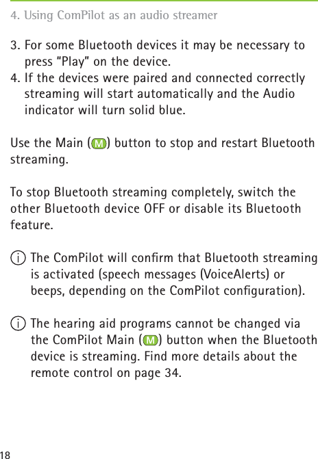 184. Using ComPilot as an audio streamer 3. For some Bluetooth devices it may be necessary to press “Play” on the device.4. If the devices were paired and connected correctly streaming will start automatically and the Audio indicator will turn solid blue.Use the Main ( ) button to stop and restart Bluetooth streaming.To stop Bluetooth streaming completely, switch the other Bluetooth device OFF or disable its Bluetooth feature.   The ComPilot will conﬁ rm that Bluetooth streaming is activated (speech messages (VoiceAlerts) or beeps, depending on the ComPilot conﬁ guration). The hearing aid programs cannot be changed via the ComPilot Main ( ) button when the Bluetooth device is streaming. Find more details about the remote control on page 34.