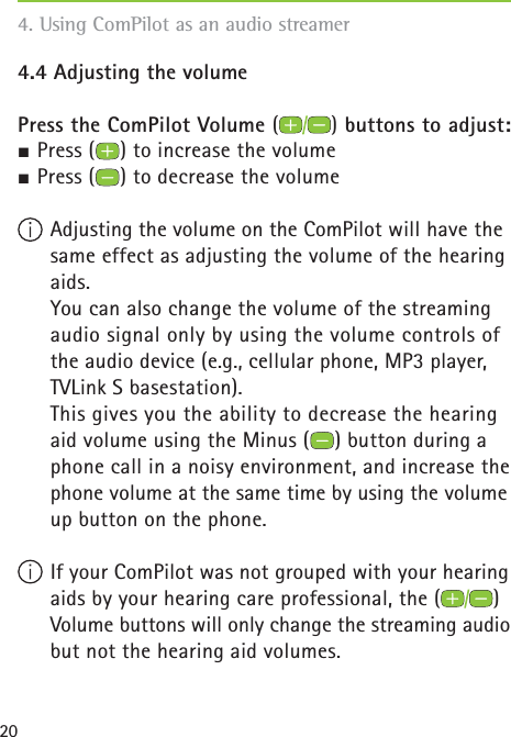 204.4 Adjusting the volume Press the ComPilot Volume () buttons to adjust:½ Press ( ) to increase the volume½ Press ( ) to decrease the volume Adjusting the volume on the ComPilot will have the same effect as adjusting the volume of the hearing aids.    You can also change the volume of the streaming audio signal only by using the volume controls of the audio device (e.g., cellular phone, MP3 player, TVLink S basestation).    This gives you the ability to decrease the hearing aid volume using the Minus ( ) button during a phone call in a noisy environment, and increase the phone volume at the same time by using the volume up button on the phone. If your ComPilot was not grouped with your hearing aids by your hearing care professional, the ( ) Volume buttons will only change the streaming audio but not the hearing aid volumes.4. Using ComPilot as an audio streamer 