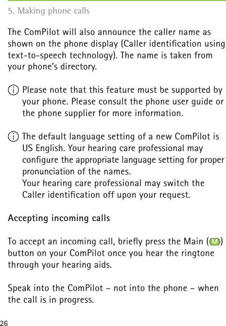 26The ComPilot will also announce the caller name as shown on the phone display (Caller identiﬁ cation using text-to-speech technology). The name is taken from your phone’s directory.  Please note that this feature must be supported by your phone. Please consult the phone user guide or the phone supplier for more information. The default language setting of a new ComPilot is US English. Your hearing care professional may conﬁ gure the appropriate language setting for proper pronunciation of the names.   Your hearing care professional may switch the Caller identiﬁ cation off upon your request. Accepting incoming callsTo accept an incoming call, brieﬂ y press the Main ( ) button on your ComPilot once you hear the ringtone through your hearing aids.Speak into the ComPilot – not into the phone – when the call is in progress.5. Making phone calls 