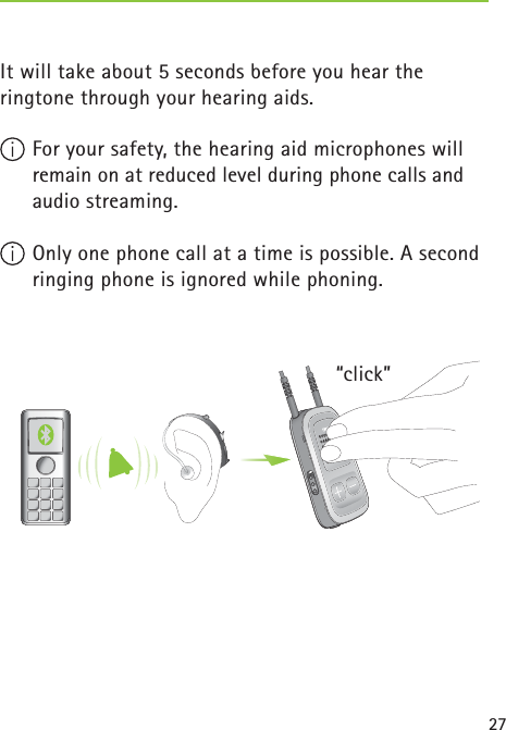 27“click” It will take about 5 seconds before you hear the ringtone through your hearing aids. For your safety, the hearing aid microphones will remain on at reduced level during phone calls and audio streaming. Only one phone call at a time is possible. A second ringing phone is ignored while phoning. 