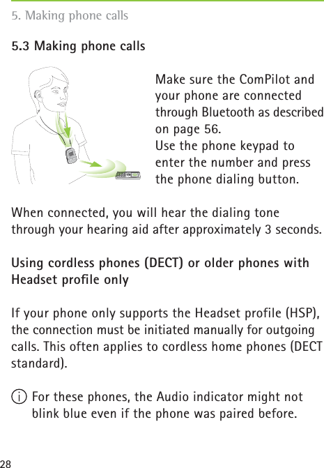 285.3 Making phone calls Make sure the ComPilot and your phone are connected through Bluetooth as described on page 56.Use the phone keypad to enter the number and press the phone dialing button.When connected, you will hear the dialing tone through your hearing aid after approximately 3 seconds.Using cordless phones (DECT) or older phones with Headset proﬁ le onlyIf your phone only supports the Headset profile (HSP), the connection must be initiated manually for outgoing calls. This often applies to cordless home phones (DECT standard). For these phones, the Audio indicator might not blink blue even if the phone was paired before.5. Making phone calls poweraudio