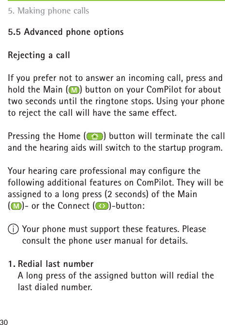 305.5 Advanced phone optionsRejecting a callIf you prefer not to answer an incoming call, press and hold the Main ( ) button on your ComPilot for about two seconds until the ringtone stops. Using your phone to reject the call will have the same effect.Pressing the Home ( ) button will terminate the call and the hearing aids will switch to the startup program.Your hearing care professional may conﬁ gure the following additional features on ComPilot. They will be assigned to a long press (2 seconds) of the Main ()- or the Connect ( )-button:  Your phone must support these features. Please consult the phone user manual for details.1. Redial last number    A long press of the assigned button will redial the last dialed number.5. Making phone calls 