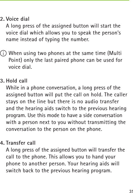 312. Voice dial    A long press of the assigned button will start the voice dial which allows you to speak the person’s name instead of typing the number. When using two phones at the same time (Multi Point) only the last paired phone can be used for voice dial.3. Hold call    While in a phone conversation, a long press of the assigned button will put the call on hold. The caller stays on the line but there is no audio transfer and the hearing aids switch to the previous hearing program. Use this mode to have a side conversation with a person next to you without transmitting the conversation to the person on the phone.4. Transfer call    A long press of the assigned button will transfer the call to the phone. This allows you to hand your phone to another person. Your hearing aids will switch back to the previous hearing program.  