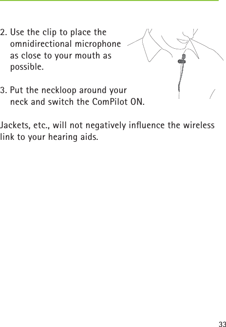 332. Use the clip to place the omnidirectional microphone as close to your mouth as possible.3. Put the neckloop around your   neck and switch the ComPilot ON.Jackets, etc., will not negatively inﬂ uence the wireless link to your hearing aids. 