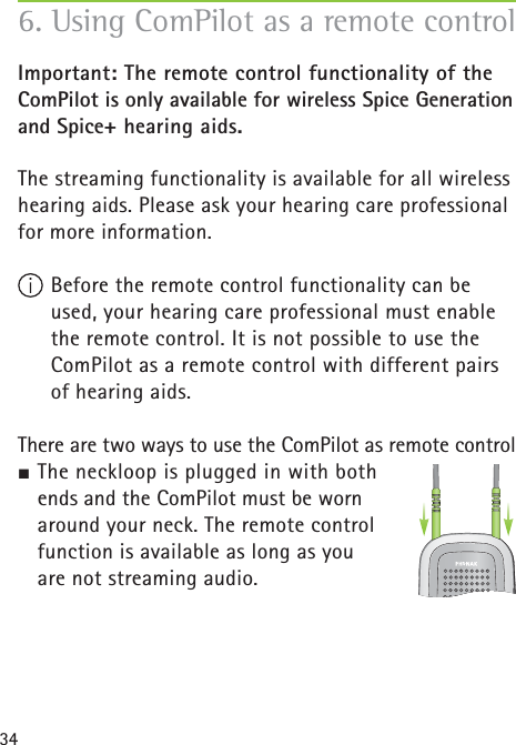 34Important: The remote control functionality of the ComPilot is only available for wireless Spice Generation and Spice+ hearing aids.The streaming functionality is available for all wireless hearing aids. Please ask your hearing care professional for more information. Before the remote control functionality can be used, your hearing care professional must enable the remote control. It is not possible to use the ComPilot as a remote control with different pairs of hearing aids.There are two ways to use the ComPilot as remote control½ The neckloop is plugged in with both ends and the ComPilot must be worn around your neck. The remote control function is available as long as you are not streaming audio.6. Using ComPilot as a remote control