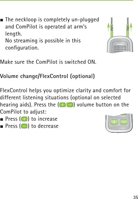 35  ½ The neckloop is completely un-plugged and ComPilot is operated at arm’s length.  No streaming is possible in this conﬁ guration. Make sure the ComPilot is switched ON.Volume change/FlexControl (optional) FlexControl helps you optimize clarity and comfort for different listening situations (optional on selected hearing aids). Press the ( ) volume button on the ComPilot to adjust:½ Press ( ) to increase ½ Press ( ) to decrease 
