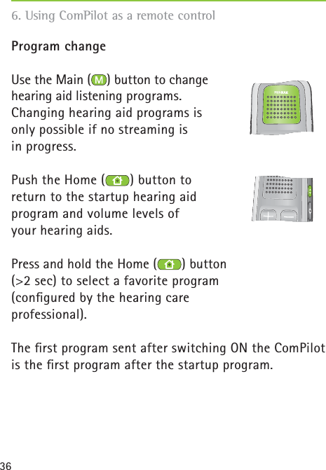 36Program changeUse the Main ( ) button to change hearing aid listening programs.Changing hearing aid programs is only possible if no streaming is in progress.Push the Home ( ) button to return to the startup hearing aid program and volume levels of your hearing aids.Press and hold the Home ( ) button (&gt;2 sec) to select a favorite program (conﬁ gured by the hearing care professional).The ﬁ rst program sent after switching ON the ComPilot is the ﬁ rst program after the startup program.    6. Using ComPilot as a remote control 
